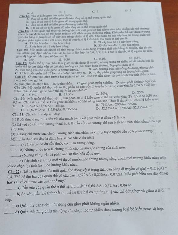 A. 4. B. 5. C. 2 D. 3.
Câu 14: Tần số kiểu gene của quần thể là
A. tổng số cả thể có kiểu gene đô trên tổng số cá thể trong quân thể.
B. hiệu số cá thể có kiêu gene đô trung quân thể
C. tổng số cá thể có kiểu gene đó trong quân thể.
D. tỉ lệ cá thể có kiểu gene đó trên tổng số cá thể trong quân thể.
Câu_15: Ở một quân thể thực vật lướng bội, xét một gene có hai allele nằm trên nhiễm sắc thể thường
allele A quy định hoa đó trội hoàn toàn so với allele a quy định hoa trắng. Khi quản thể này đang ở trang
thái cần bằng đi truyền có số cây hoa trắng chiếm ti lệ 4%. Cho toàn bộ các cây boa đó trong quân thể
đó giao phần ngẫu nhiên với nhau, theo li thuyết, tỉ lệ kiểu hình thu được ở đời con lic
A. 15 cây hoa do:1 cây hoa tring. B. 24 cây hoa do:1
C. 3 cây hoa 46:1 cây hoa trắng. D. 35 cây boa db:1 cây hoa trăng clly hóa tring
Cầu 16: Một quần thể người có tính trạng nhóm màu đang ở trang thái căn bằng đi truyền, tần số các
loại allele quy định nhóm máu là: Iʌ, la, lọ lằn lượt là 0,4;0,3;0,2 3. Theo lí thuyệt, tỉ lệ người có kiêu
gene dị hợp về tính trạng nhóm mâu là C. 0,16. D. 0.34
A. 0,64. B. 0,36.
Câu 17: Quần thể tự thụ phần làm giám sự đa dạng di truyền, nhưng trong tự nhiên có rất nhiều loài là
quân thể tự thụ phần vẫn có thể sinh trường và phát triển bình thường. Nguyên nhân là vi
A. sức sống của các kiều gene là tương đượng. B. mỗi trường của loài sống đa dạng, phong phú
C. kích thước quân thể đủ lớn và có đột biển xây ra. D. tự thụ phần giúp tăng số lượng kiêu gene.
Câu 18: O thực vật, hiện tượng hạt phần từ nhị tiếp xúc với đầu nhụy và quả trình thụ tinh diễn ra trên
cùng một hoa gọi là:
A. giao phối có chọn lọc. B. tự thụ phần C. giao phần ngẫu nghiên. D. giao phổi không chọn lọc.
Câu 19: Một quần thể thực vật tự thụ phần có cầu trúc đi truyền ở thể hệ xuất phát là 0.2AA:0.5 As
0,3aa. Tần số kiểu gene Aa ở thể hệ 24 là bao nhiêu?
A. 15,5%. B. 12.5% C. 50%. D. 25%.
Câu 20: Một quần thể thực vật tự thụ phần có tỉ lệ kiểu gene ở thể hệ xuất phát (P):0,5 5 AA: 0.30 Aa:
0,2 aa. Cho biết cá thể có kiểu gene aa không có khả năng sinh sản. Theo lí thuyết, Fị có tỉ lệ kiểu gene
là: A. 36%AA : 48%Aa : 16%aa B. 71%AA : 20%Aa : 9%aa
C. 71,875%AA: 18,75%Aa: 9,375%aa. D. 52,25%AA : 15%Aa :32,75% ax.
Câu 21: Cho các 3 ví dụ sau đây:
(1) Ruột thừa ở người là đấu vết của manh tràng rắt phát triển ở động vật ăn có.
(2) Cá voi có cấu trúc xương thoái hoá, là đấu vết của xương chi sau ở tổ tiên bổn chân sống trên cạn
(lớp thú).
(3) Xương chi trước của chuột, xương cánh của chim và xương tay ở người đều có 6 phân xương.
Mỗi nhận định sau đây là đúng hay sai về các ví dụ trên?
Ta) Tất cả các ví dụ đều thuộc cơ quan tương đồng.
:...:…. (b) Những ví dụ trên là chứng minh cho nguồn gốc chung của sinh giới.
Lc) Những ví dụ trên là phản ánh sự tiến hóa đồng quy.
....... d) Các sinh vật trong mỗi ví dụ có nguồn gốc chung nhưng sống trong môi trường khác nhau nên
được chọn lọc tích lũy theo hướng khác nhau.
Câu 22: Thể hệ thứ nhất của một quần thể động vật ở trạng thái cân bằng di truyền có q(a)=0,2;p(A)=
0,8. Thế hệ thứ hai của quần thể có cầu trúc 0,672AA : 0,256Aa : 0,072aa. Mỗi phát biểu sau đây đủng
hay sai về cấu trúc các quần thể này?
.…. a) Cầu trúc của quần thể ở thể hệ thứ nhất là 0,64 AA : 0,32 Aa : 0.04 a8.
...... b) So với quần thể thứ nhất thi thế hệ thứ hai có sự tăng tỉ lệ các thể đồng hợp và giảm tỉ lệ đị
hợp.
(c) Quần thể đang chịu tác động của giao phối không ngẫu nhiên.
d) Quần thể đang chịu tác động của chọn lọc tự nhiên theo hướng loại bỏ kiểu gene dị hợp.