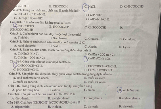 C2H5OH. B. CH3COOH. C. NaCl. D, CH3COOCH3.
au 339. Trong các chất sau, chất nào là amin bậc hai?
A. CH3-CH(CH3)-NH2. B. C6H5NH2.
C. H2N-[CH2]6-NH2. D. C6H5-NH-CH3.
Câu 340. Chất nào sau đây không phải là Ester?
(A.CH3COCH3. B. HCOOC2H5. C. CH3COOCH3. D.
(CH3COO)3C3H5.
Câu 341. Cacbohidrat nào sau đây thuộc loại đisaccarit?
A. Tinh bột. B. Saccharose. C. Glucose. D. Cellulose.
Câu 342. Phân từ aminoacid nào sau đây có 6 nguyên từ C?
A. Acid glutamic. B. Valin. C. Alanin. D. Lysin.
Câu 343. Ester no, đơn chức, mạch hở có công thức tổng quát là
A. CnH2nO(n≥ 2). B. CnH2n+2O2(n≥ 2).
C. CnH2n-2O2(n≥ 2). D CnH2nO2(n≥ 2).
Câu 344. Công thức cấu tạo của vinyl acetate là
A. CH3COO CH=CH2 B. CH3COOCH=CHCH3.
C. HCOOC H=CH 2. D. CH2=CHCO OC! 5x°
Câu 345. Sản phẩm thu được khi thuỷ phân vinyl acetate trong dung dịch kiểm là
A. acid cacboxylic và ancol B. muối và ancol.
C. muối và anđehit. D. muối và xeton.
Câu 346. Trong dung dịch, các amino acid tồn tại chủ yếu ở dạng
A. phân tử trung hoà B. cation. C. anion. D, ion lưỡng cực.
Câu 347. Tên gốc - chức của amin CH3NHC2H5 là
A. dietylamin. B. metyletylamin. C. propylamin. D. etylmetylamin.
Câu 348. Chất béo (CH3[CH2]16COO)3C3H5 có tên là
A. tripanmitin. B. triolein. C. tristearic. D. tristearin.