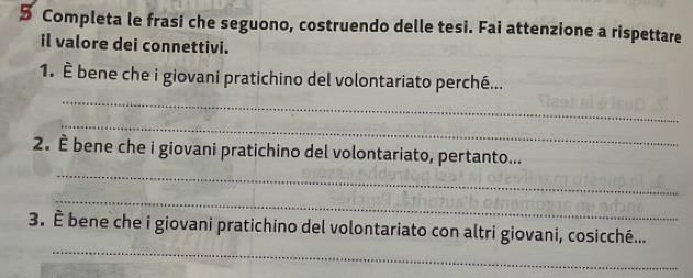 Completa le frasi che seguono, costruendo delle tesi. Fai attenzione a rispettare 
il valore dei connettivi. 
_ 
1. È bene che i giovani pratichino del volontariato perché... 
_ 
_ 
2. È bene che i giovani pratichino del volontariato, pertanto... 
_ 
_ 
3. È bene che i giovani pratichino del volontariato con altri giovani, cosicché...