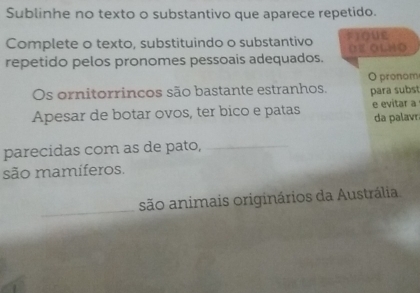 Sublinhe no texto o substantivo que aparece repetido. 
Complete o texto, substituindo o substantivo FIQUE OE OLHO 
repetido pelos pronomes pessoais adequados. 
Os ornitorrincos são bastante estranhos. O pronom para subst 
Apesar de botar ovos, ter bico e patas e evitar a 
da palavr 
parecidas com as de pato,_ 
são mamíferos. 
_ 
_ 
são animais originários da Austrália.