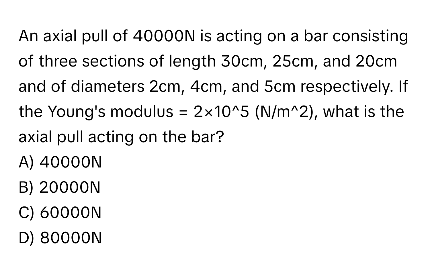 An axial pull of 40000N is acting on a bar consisting of three sections of length 30cm, 25cm, and 20cm and of diameters 2cm, 4cm, and 5cm respectively. If the Young's modulus = 2×10^5 (N/m^2), what is the axial pull acting on the bar? 
A) 40000N
B) 20000N
C) 60000N
D) 80000N