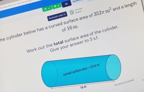 1C
41-03da-4818-%c5m 2603078410Mnav
Sumi
1B
1A
Bookwork code: IC Calcubstor
352π m^2
he cylinder below has a curved surface area of of 16 m. and a length
Work out the total surface area of the cylinder
Give your answer to 3 s.f.
rately 5