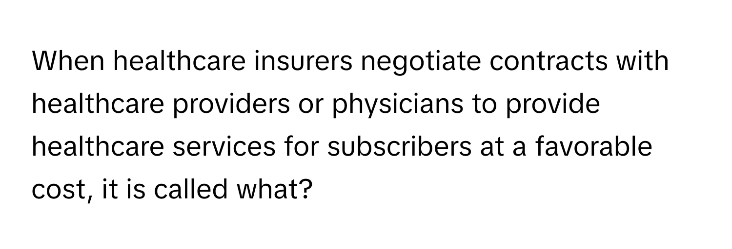 When healthcare insurers negotiate contracts with healthcare providers or physicians to provide healthcare services for subscribers at a favorable cost, it is called what?