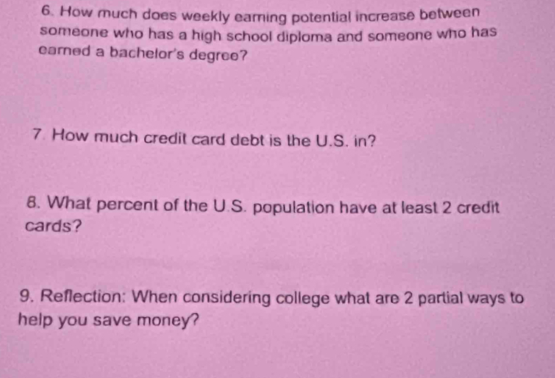 How much does weekly earing potential increase between 
someone who has a high school diploma and someone who has 
earned a bachelor's degree? 
7. How much credit card debt is the U.S. in? 
8. What percent of the U.S. population have at least 2 credit 
cards? 
9. Reflection: When considering college what are 2 partial ways to 
help you save money?