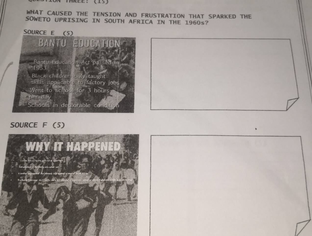 Thrèe: (15)
WHAT CAUSED THE TENSION AND FRUSTRATION THAT SPARKED THE
SOWETO UPRISING IN SOUTH AFRICA IN THE 1960s?
SOURCE E (5)
BANTU EDUCATION
Bantu Education Act passed in
1953
Black children only taught
skills applicable to factory jobs
Went to school for 3 hours
per day
Schools in deplorable condition
SOURCE F (5)
WHY IT HAPPENED