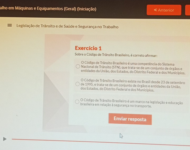 alho em Máquinas e Equipamentos (Geral) (Iniciação) Anterior
Legislação de Trânsito e de Saúde e Segurança no Trabalho
Exercício 1
Sobre o Código de Trânsito Brasileiro, é correto afrmar:
O Código de Trânsito Brasileiro é uma competência do Sistema
Nacional de Trânsito (STN), que trata-se de um conjunto de órgãos e
entidades da União, dos Estados, do Distrito Federal e dos Municípios.
O Código de Trânsito Brasileiro existe no Brasil desde 23 de setembro
de 1995, e trata-se de um conjunto de órgãos e entidades da União,
dos Estados, do Distrito Federal e dos Municípios.
O Código de Trânsito Brasileiro é um marco na legislação e educação
brasileira em relação à segurança no transporte.
Enviar resposta