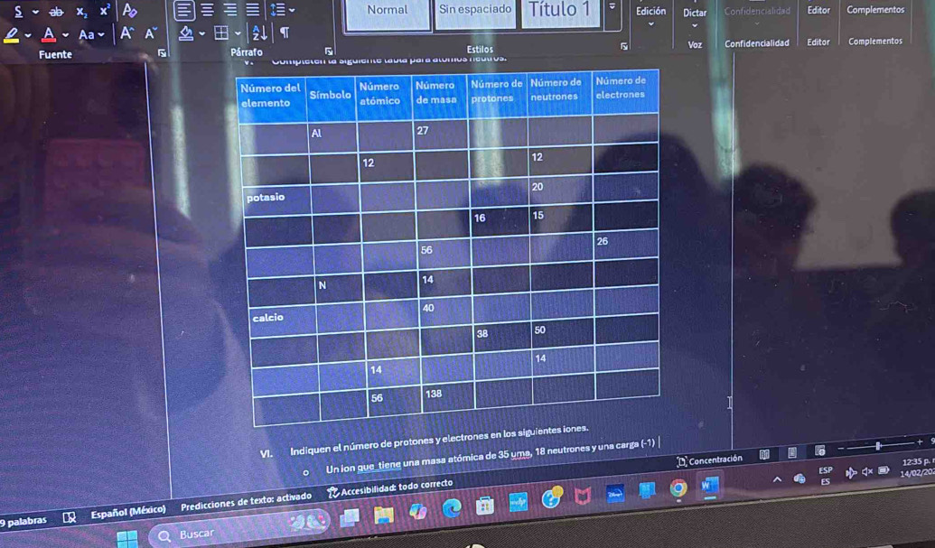 Normal Sin espaciado Título 1 Edición Dictar Confidencialidad Editor Complementos 
Fuente 5 Párrafo 5 Estilos Voz Confidencialidad Editor Complementos 
os 
VI. Indiquen el número de protones y electrones 
Un ion que_tiene una masa atómica de 35 uma, 18 neutrones y una carga (-1) 
D Concentración 
12:35 p. 
2/2 
9 palabras Español (México) Predicciones de texto: activado * Accesibilidad: todo correcto 
Buscar