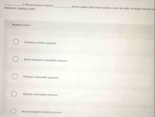 is the process in which _forces water and small solutes, such as salts, through narrow cle
between capiliary cells.
Multiple Choice
Osmosis; osmotic pressure
Active transport; hydrostatic pressure
Filtration; hydrostatic pressure
Osmosis; hydrostatic pressure
Active transport; osmotic pressure