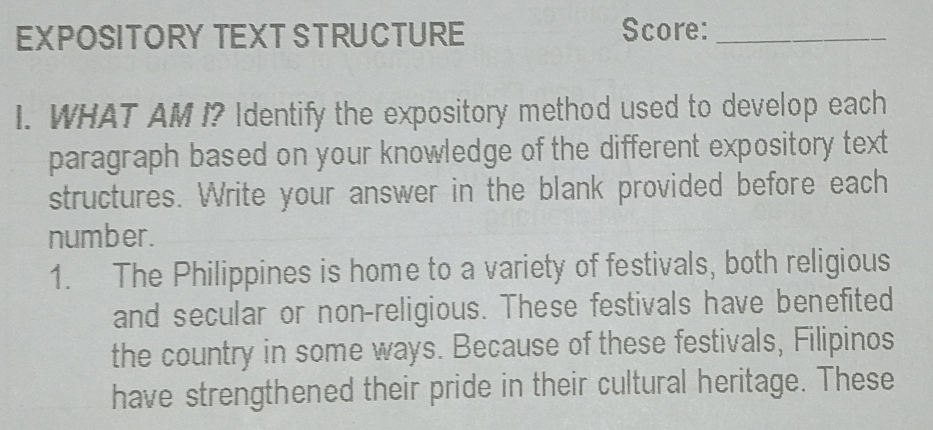 EXPOSITORY TEXT STRUCTURE Score:_ 
I. WHAT AM I? Identify the expository method used to develop each 
paragraph based on your knowledge of the different expository text 
structures. Write your answer in the blank provided before each 
number. 
1. The Philippines is home to a variety of festivals, both religious 
and secular or non-religious. These festivals have benefited 
the country in some ways. Because of these festivals, Filipinos 
have strengthened their pride in their cultural heritage. These