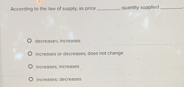 According to the law of supply, as price _, quantity supplied_
decreases; increases
increases or decreases; does not change
increases; increases
increases; decreases