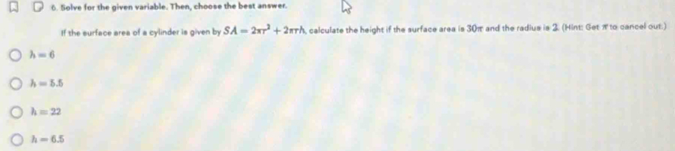 Solve for the given variable. Then, choose the best answer.
If the surface area of a cylinder is given by SA=2π r^2+2π rh calculate the height if the surface area is 30π and the radius is 2. (Hint: Get π to cancel out.)
h=6
h=5.5
h=22
h=6.5