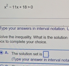 x^2-11x+18>0
_ 
_ 
Type your answers in interval notation. L 
Solve the inequality. What is the solution
ox to complete your choice. 
__ 
_ 
A. The solution set is | □ 
(Type your answer in interval nota 
_