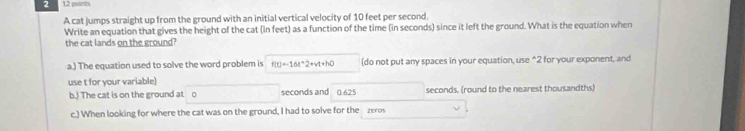 2 12 goints 
A cat jumps straight up from the ground with an initial vertical velocity of 10 feet per second
Write an equation that gives the height of the cat (in feet) as a function of the time (in seconds) since it left the ground. What is the equation when 
the cat lands on the ground? 
a.) The equation used to solve the word problem is f(t)=-16t^2+vt+h0 (do not put any spaces in your equation, use ^2 for your exponent, and 
use t for your variable) 
b.) The cat is on the ground at 。 seconds and 0.625 seconds. (round to the nearest thousandths) 
c.) When looking for where the cat was on the ground, I had to solve for the zeros