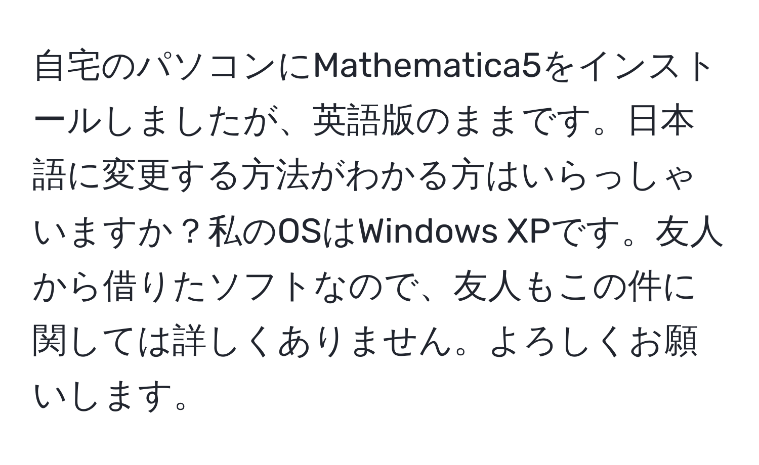 自宅のパソコンにMathematica5をインストールしましたが、英語版のままです。日本語に変更する方法がわかる方はいらっしゃいますか？私のOSはWindows XPです。友人から借りたソフトなので、友人もこの件に関しては詳しくありません。よろしくお願いします。