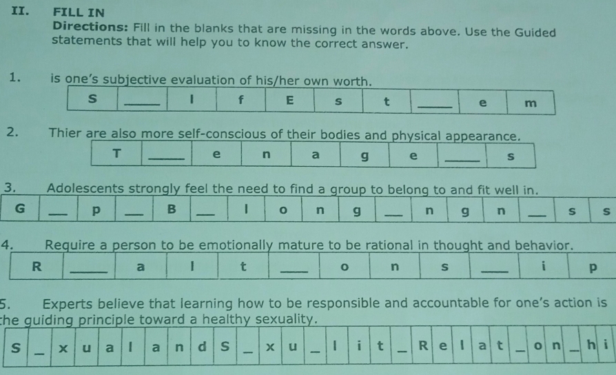 FILL IN 
Directions: Fill in the blanks that are missing in the words above. Use the Guided 
statements that will help you to know the correct answer. 
1. is one’s subjective evaluation of his/her own worth. 
s 
_1 f E s t _e m 
2. Thier are also more self-conscious of their bodies and physical appearance. 
T 
_e n a g e _s 
3. 
Adolescents strongly feel the need to find a group to belong to and fit well in. 
G _p _B _1 0 n g _n g n _S s 
4. Require a person to be emotionally mature to be rational in thought and behavior. 
R 
_a 1 t _0 n s _i p 
5. Experts believe that learning how to be responsible and accountable for one’s action is 
t