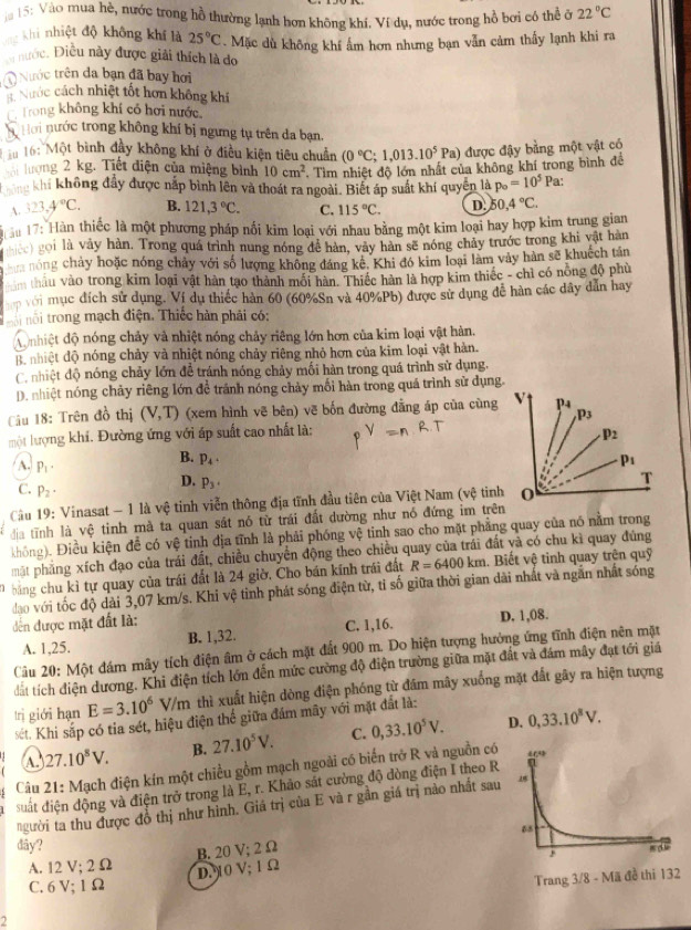 15: Vào mua hè, nước trong hồ thường lạnh hơn không khí. Ví dụ, nước trong hồ bơi có thể ở 22°C
T khi nhiệt độ không khí là 25°C. Mặc dù không khí ẩm hơn nhưng bạn vẫn cảm thấy lạnh khi ra
nước. Điều này được giải thích là do
Nước trên đa bạn đã bay hơi
Nước cách nhiệt tốt hơn không khí
Trong không khí có hơi nước
* Hời nước trong không khí bị ngưng tụ trên da bạn.
* 16: Một bình đầy không khí ở điều kiện tiêu chuẩn (0°C;1,013.10^5 Pa) được đậy bằng một vật có
lượng 2 kg. Tiết điện của miệng bình 10cm^2 Tìm nhiệt độ lớn nhất của không khí trong bình để
khi không đầy được nắp bình lên và thoát ra ngoài. Biết áp suất khí quyên là p_o=10^5Pa '
A. 323,4°C, B. 121,3°C. C. 115°C. D. 50,4°C.
ậm 17: Hàn thiếc là một phương pháp nối kim loại với nhau bằng một kim loại hay hợp kim trung gian
hec) gọi là vảy hàn, Trong quá trình nung nóng đề hàn, vày hàn sẽ nóng chảy trước trong khi vật hàn
hựa nóng chảy hoặc nóng chảy với số lượng không đáng kê, Khi đó kim loại làm vày hàn sẽ khuếch tân
ăm thâu vào trong kim loại vật hàn tạo thành mối hàn. Thiếc hàn là hợp kim thiếc - chỉ có nông độ phù
với mục đích sử dụng. Ví du thiếc hàn 60 (60%Sn và 40%Pb) được sử dụng đề hàn các dây dẫn hay
ố  ộ i trong mạch điện. Thiếc hàn phải có:
do nhiệt độ nóng chảy và nhiệt nóng chảy riêng lớn hơn của kim loại vật hàn.
Bộ nhiệt độ nóng chảy và nhiệt nóng chảy riêng nhỏ hơn của kim loại vật hàn.
C. nhiệt độ nóng chảy lớn để tránh nóng chảy mối hàn trong quá trình sử dụng,
D. nhiệt nóng chảy riêng lớn đề tránh nóng chảy mối hàn trong quá trình sử dụng.
Câu 18: Trên đồ thị (V,T) (xem hình vẽ bên) vẽ bốn đường đẳng áp của cùng
một lượng khí. Đường ứng với áp suất cao nhất là:
B. p_4.
A. P_1· D. p_3·
C. P_2·
Câu 19: Vinasat - 1 là vệ tinh viễn thông địa tĩnh đầu tiên của Việt Nam (vệ tinh
địa tĩnh là vệ tinh mà ta quan sát nó từ trái đất dường như nó đứng im trên
không). Điều kiện để có vệ tinh địa tĩnh là phải phóng vệ tinh sao cho mặt phẳng quay của nó nằm trong
mặt phăng xích đạo của trái đất, chiều chuyển động theo chiều quay của trái đất và có chu kì quay đùng
bảng chu kỉ tự quay của trái đất là 24 giờ, Cho bán kính trái đất R=6400km. Biết vệ tinh quay trện quỹ
đạo với tốc độ dài 3,07 km/s. Khi vệ tinh phát sóng điện từ, tỉ số giữa thời gian dài nhất và ngắn nhất sóng
dến được mặt đất là:
A. 1,25. B. 1,32. C. 1,16. D. 1,08.
Cầu 20: Một đám mây tích điện âm ở cách mặt đất 900 m. Do hiện tượng hưởng ứng tĩnh điện nên mặt
đất tích điện dương. Khi điện tích lớn đến mức cường độ điện trường giữa mặt đất và đám mây đạt tới giả
trị giới hạn E=3.10^6V/m thì xuất hiện dòng điện phóng từ đám mây xuống mặt đất gây ra hiện tượng
sét. Khi sắp có tia sét, hiệu điện thể giữa đám mây với mặt đất là:
A 27.10^8V. B. 27.10^5V. C. 0,33.10^5V. D. 0,33.10^8V.
Câu 21: Mạch điện kín một chiều gồm mạch ngoài có biển trở R và nguồn có
suất điện động và điện trở trong là E, r. Khảo sát cường độ đòng điện I theo R
người ta thu được đồ thị như hình. Giá trị của E và r gần giá trị nào nhất sau
dây? 
B. 20 V; 2 Ω
A. 12 V; 2 Ω
D. 10 V; 1 Ω
C.6V;1Ω
Trang 3/8 - Mã đề thi 132