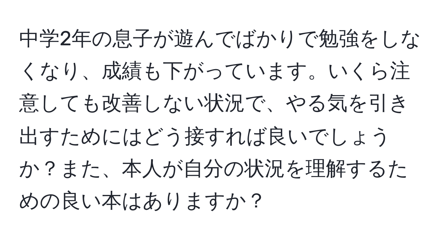 中学2年の息子が遊んでばかりで勉強をしなくなり、成績も下がっています。いくら注意しても改善しない状況で、やる気を引き出すためにはどう接すれば良いでしょうか？また、本人が自分の状況を理解するための良い本はありますか？