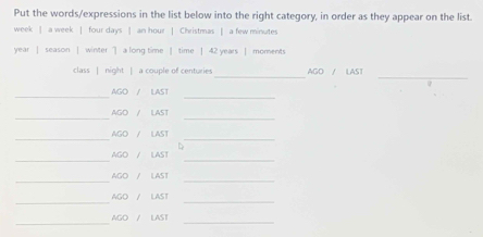 Put the words/expressions in the list below into the right category, in order as they appear on the list.
week | a week | four days | an hour | Christmas | a few minutes
year | season | winter ] a long time | time | 42 years | moments 
_ 
_ 
class | night | a couple of centuries AGO / LAST 
__ 
AGO / LAST 
__ 
AGO / LAST 
AGO / LAST 
__ 
_ 
_ 
AGO / LAST 
_ 
AGO / LAST_ 
_ 
_ 
AGO / LAST 
_ 
AGO / LAST 
_