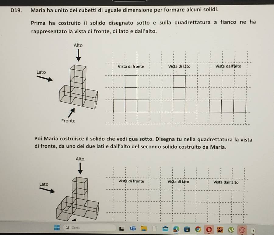 D19. Maria ha unito dei cubetti di uguale dimensione per formare alcuni solidi. 
Prima ha costruito il solido disegnato sotto e sulla quadrettatura a fianco ne ha 
rappresentato la vista di fronte, di lato e dall’alto. 
Alto 
Vista di frọnte Vișta di lậto Vista dall alto 
Lato 
Fronte 
Poi Maria costruisce il solido che vedi qua sotto. Disegna tu nella quadrettatura la vista 
di fronte, da uno dei due lati e dall’alto del secondo solido costruito da Maria. 
Alto 
Vista di fronte Vișta di lậto Vista dall alto 
Lato 
Q Cerca