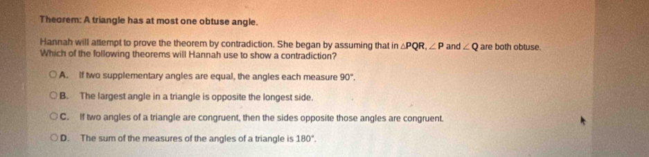 Theorem: A triangle has at most one obtuse angle.
Hannah will attempt to prove the theorem by contradiction. She began by assuming that in△ PQR, ∠ P and ∠ Q are both obtuse.
Which of the following theorems will Hannah use to show a contradiction?
A. if two supplementary angles are equal, the angles each measure 90°.
B. The largest angle in a triangle is opposite the longest side.
C. If two angles of a triangle are congruent, then the sides opposite those angles are congruent.
D. The sum of the measures of the angles of a triangle is 180°.