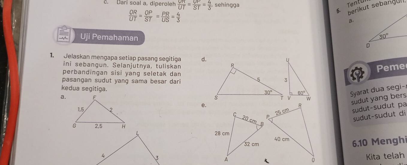 Dari soal a, diperoleh frac OR= OP/SP ST= 4/3  , sehingga
5. Tentul
 OR/UT = OP/ST = PR/US = 4/3 
a.
Uji Pemahaman 
1. Jelaskan mengapa setiap pasang segitiga d.
ini sebangun. Selanjutnya, tuliskan
perbandingan sisi yang seletak dan
pasangan sudut yang sama besar dari
1 Peme
kedua segitiga.
a. 
Syarat dua segi-
e.
sudut yang bers
sudut-sudut pa
sudut-sudut di
 
6.10 Menghi
Kita telah