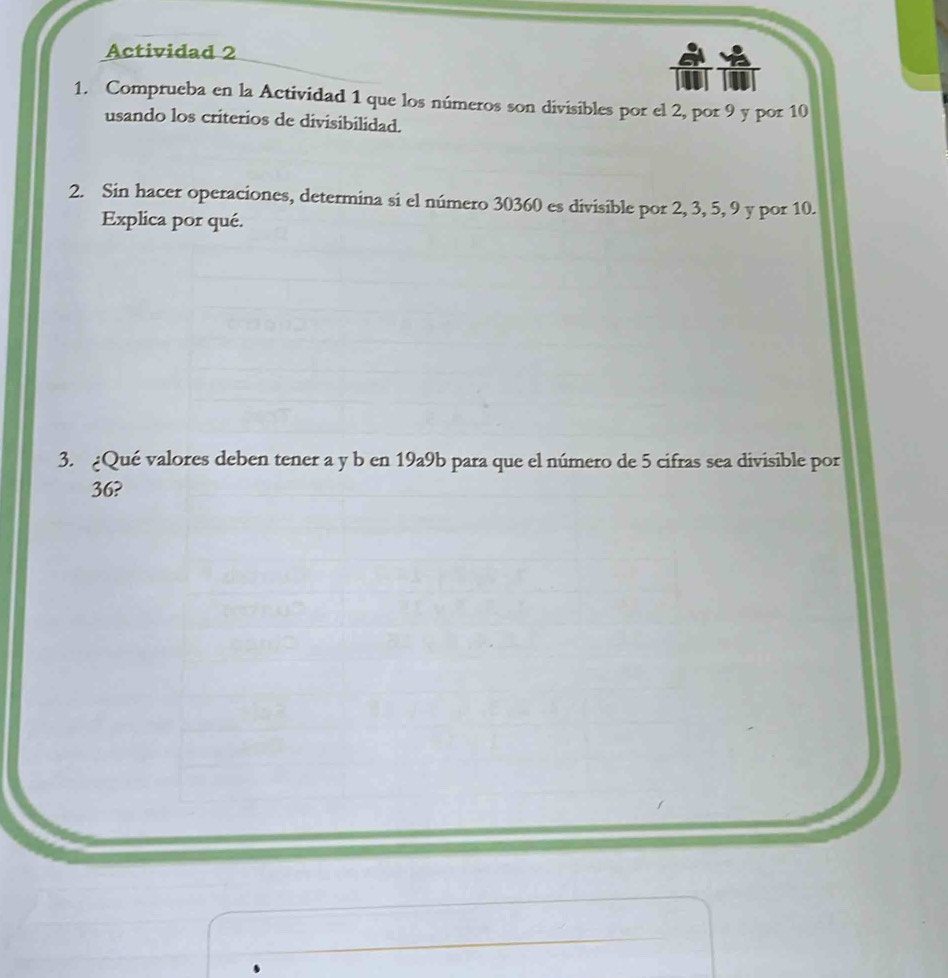 Actividad 2 
1. Comprueba en la Actividad 1 que los números son divisibles por el 2, por 9 y por 10
usando los criterios de divisibilidad. 
2. Sin hacer operaciones, determina si el número 30360 es divisible por 2, 3, 5, 9 y por 10. 
Explica por qué. 
3. ¿Qué valores deben tener a y b en 19a9b para que el número de 5 cifras sea divisible por
36?