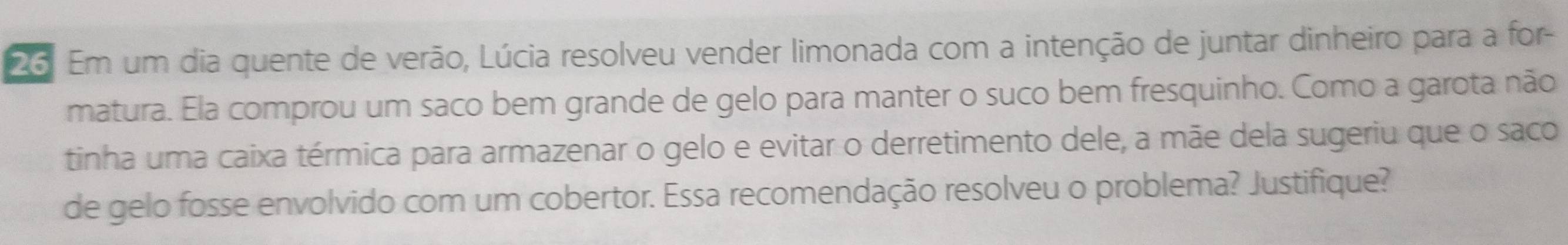 Em um dia quente de verão, Lúcia resolveu vender limonada com a intenção de juntar dinheiro para a for- 
matura. Ela comprou um saco bem grande de gelo para manter o suco bem fresquinho. Como a garota não 
tinha uma caixa térmica para armazenar o gelo e evitar o derretimento dele, a mãe dela sugeriu que o saco 
de gelo fosse envolvido com um cobertor. Essa recomendação resolveu o problema? Justifique?