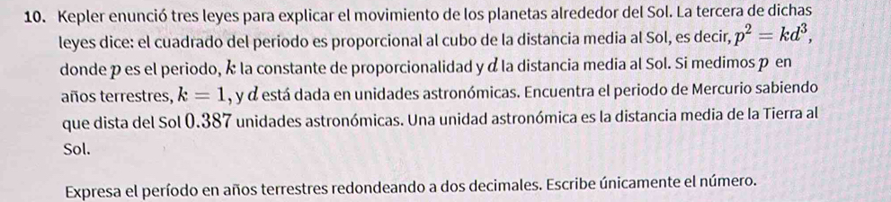 Kepler enunció tres leyes para explicar el movimiento de los planetas alrededor del Sol. La tercera de dichas 
leyes dice: el cuadrado del periodo es proporcional al cubo de la distancia media al Sol, es decir, p^2=kd^3, 
donde pes el periodo, k la constante de proporcionalidad y α la distancia media al Sol. Si medimos p en 
años terrestres, k=1 , y d está dada en unidades astronómicas. Encuentra el periodo de Mercurio sabiendo 
que dista del Sol 0.387 unidades astronómicas. Una unidad astronómica es la distancia media de la Tierra al 
Sol. 
Expresa el período en años terrestres redondeando a dos decimales. Escribe únicamente el número.