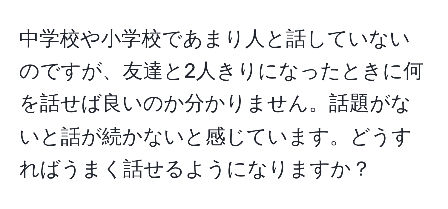 中学校や小学校であまり人と話していないのですが、友達と2人きりになったときに何を話せば良いのか分かりません。話題がないと話が続かないと感じています。どうすればうまく話せるようになりますか？