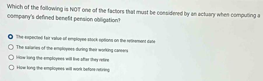 Which of the following is NOT one of the factors that must be considered by an actuary when computing a
company's defined benefit pension obligation?
The expected fair value of employee stock options on the retirement date
The salaries of the employees during their working careers
How long the employees will live after they retire
How long the employees will work before retiring