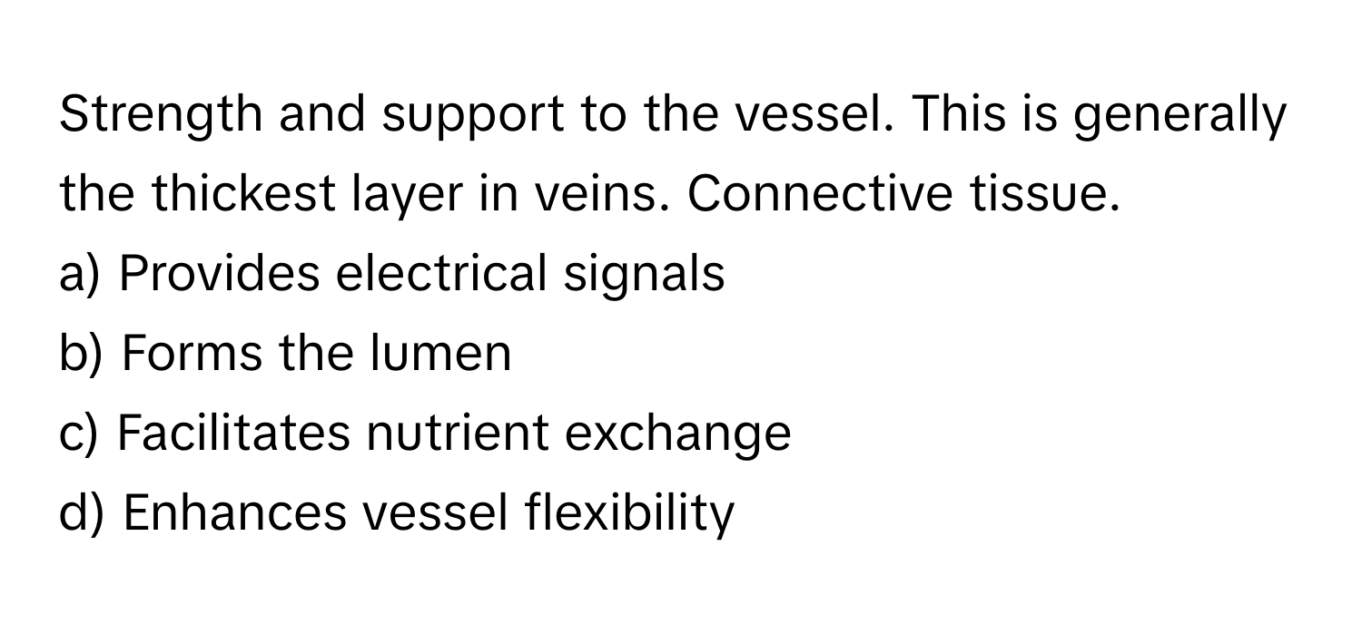 Strength and support to the vessel. This is generally the thickest layer in veins. Connective tissue. 

a) Provides electrical signals
b) Forms the lumen
c) Facilitates nutrient exchange
d) Enhances vessel flexibility