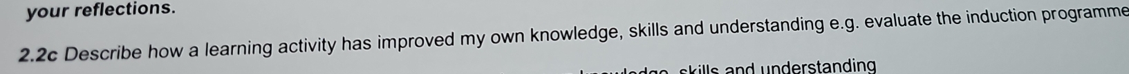 your reflections. 
2.2c Describe how a learning activity has improved my own knowledge, skills and understanding e.g. evaluate the induction programme 
s il d derstand ing