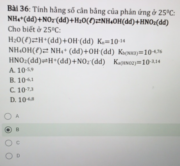 Tính hằng số cân bằng của phản ứng ở 25°C
NH_4+(dd)+NO_2· (dd)+H_2O(ell )leftharpoons NH_4OH(dd)+HNO_2(dd)
Cho biết ở 25°C
H_2O(ell )leftharpoons H^+(dd)+OH^-(dd)K_n=10^(-14)
NH_4OH(ell )leftharpoons NH_4+(dd)+OH^-(dd)K_b(NH3)=10^(-4,76)
HNO_2(dd)leftharpoons H^+(dd)+NO_2· (dd)K_a(HNO2)=10^(-3,14)
A. 10^(-5,9)
B. 10^(-6,1)
C. 10^(-7,3)
D. 10^(-6,8)
A
B
C
D