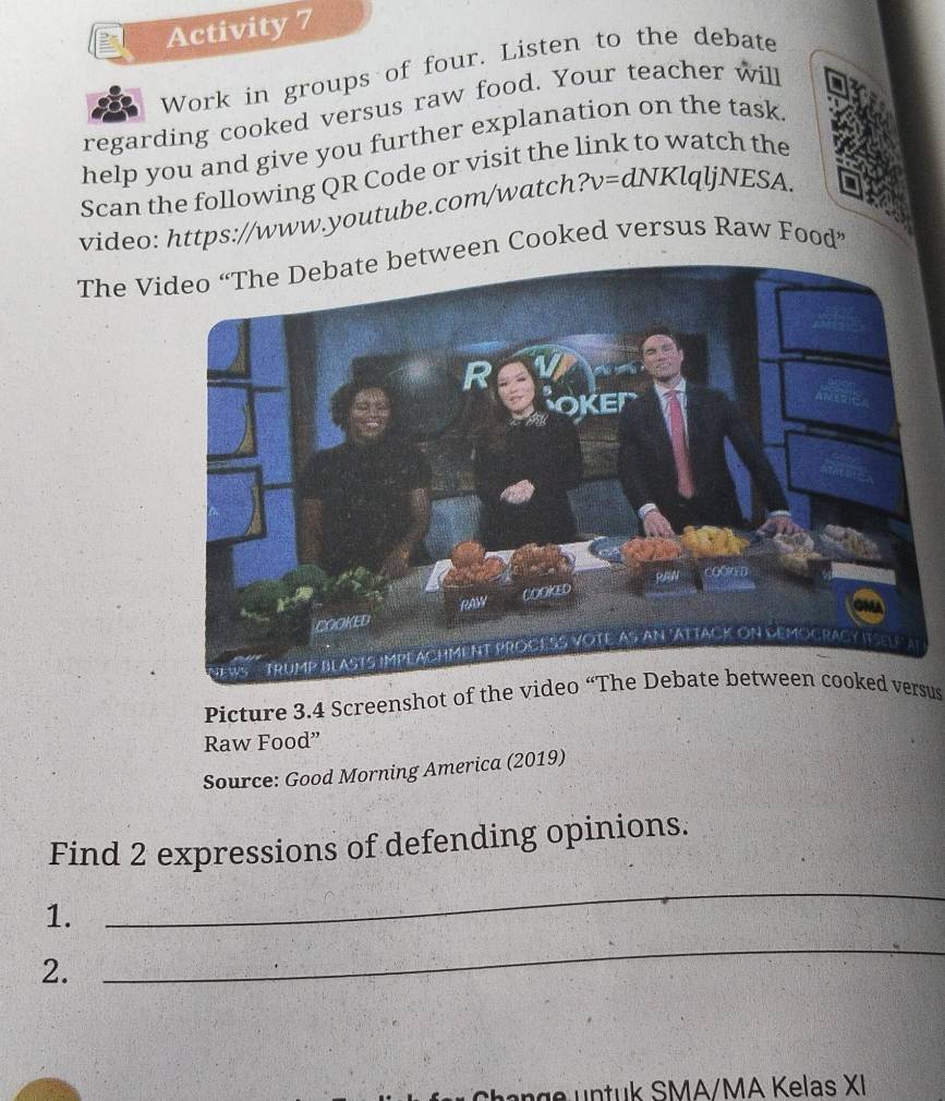 Activity 7 
Work in groups of four. Listen to the debate 
regarding cooked versus raw food. Your teacher will 
help you and give you further explanation on the task 
Scan the following QR Code or visit the link to watch the 
video: https://www.youtube.com/watch ?v=dNKlqljNESA. 
The Vtween Cooked versus Raw Food” 
Picture 3.4 Screenshot of the video “The Debate between cooked versus 
Raw Food” 
Source: Good Morning America (2019) 
Find 2 expressions of defending opinions. 
1. 
_ 
2. 
_ 
d SMA/MA K elas XI