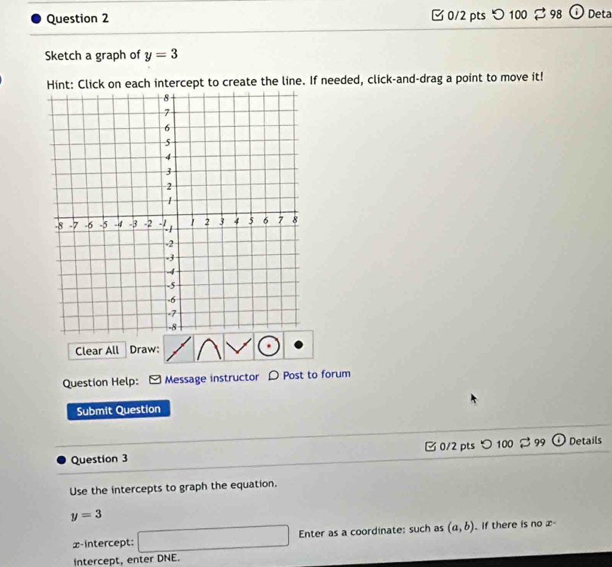 つ 100 98 i Deta 
Sketch a graph of y=3
Hint: Click on each intercept to create the line. If needed, click-and-drag a point to move it! 
Clear All Draw: 
Question Help: Message instructor D Post to forum 
Submit Question 
C 0/2 pts 
Question 3 100 99 Details 
Use the intercepts to graph the equation.
y=3
x-intercept: □ x_1+x_2= □ /□   Enter as a coordinate: such as (a,b) If there is no x
Intercept, enter DNE.