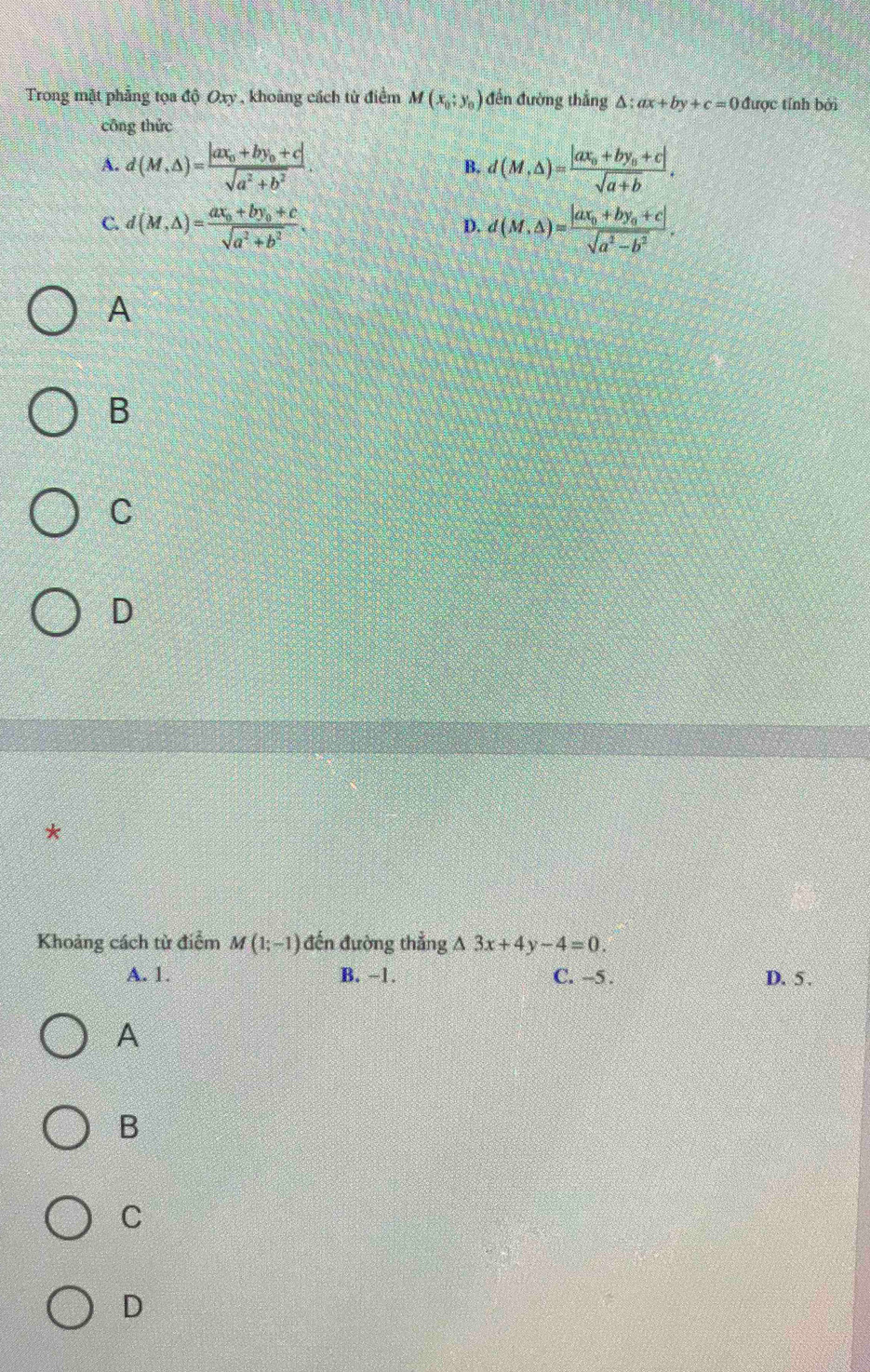 Trong mặt phẳng tọa độ Oxy , khoảng cách từ điểm M(x_0;y_0) đến đường thắng △ :ax+by+c=0 được tính bởi
cōng thức
A. d(M,△ )=frac |ax_0+by_0+c|sqrt(a^2+b^2). d(M,△ )=frac |ax_0+by_0+c|sqrt(a+b). 
B.
C. d(M,△ )=frac ax_0+by_0+csqrt(a^2+b^2). d(M,△ )=frac |ax_0+by_0+c|sqrt(a^2-b^2). 
D.
A
B
C
D
*
Khoảng cách từ điểm M(1;-1) đến đường thẳng △ 3x+4y-4=0. 
A. 1. B. −1. C. --5. D. 5 .
A
B
C
D