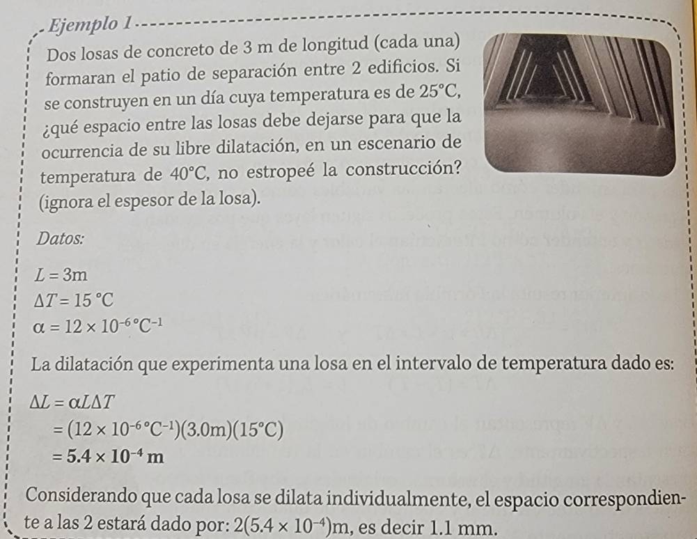 Ejemplo 1 
Dos losas de concreto de 3 m de longitud (cada una) 
formaran el patio de separación entre 2 edificios. Si 
se construyen en un día cuya temperatura es de 25°C, 
¿qué espacio entre las losas debe dejarse para que la 
ocurrencia de su libre dilatación, en un escenario de 
temperatura de 40°C , no estropeé la construcción? 
(ignora el espesor de la losa). 
Datos:
L=3m
△ T=15°C
alpha =12* 10^(-6^circ)C^(-1)
La dilatación que experimenta una losa en el intervalo de temperatura dado es:
Delta L=alpha L△ T
=(12* 10^((-6)°C^-1))(3.0m)(15°C)
=5.4* 10^(-4)m
Considerando que cada losa se dilata individualmente, el espacio correspondien- 
te a las 2 estará dado por: 2(5.4* 10^(-4))m , es decir 1.1 mm.