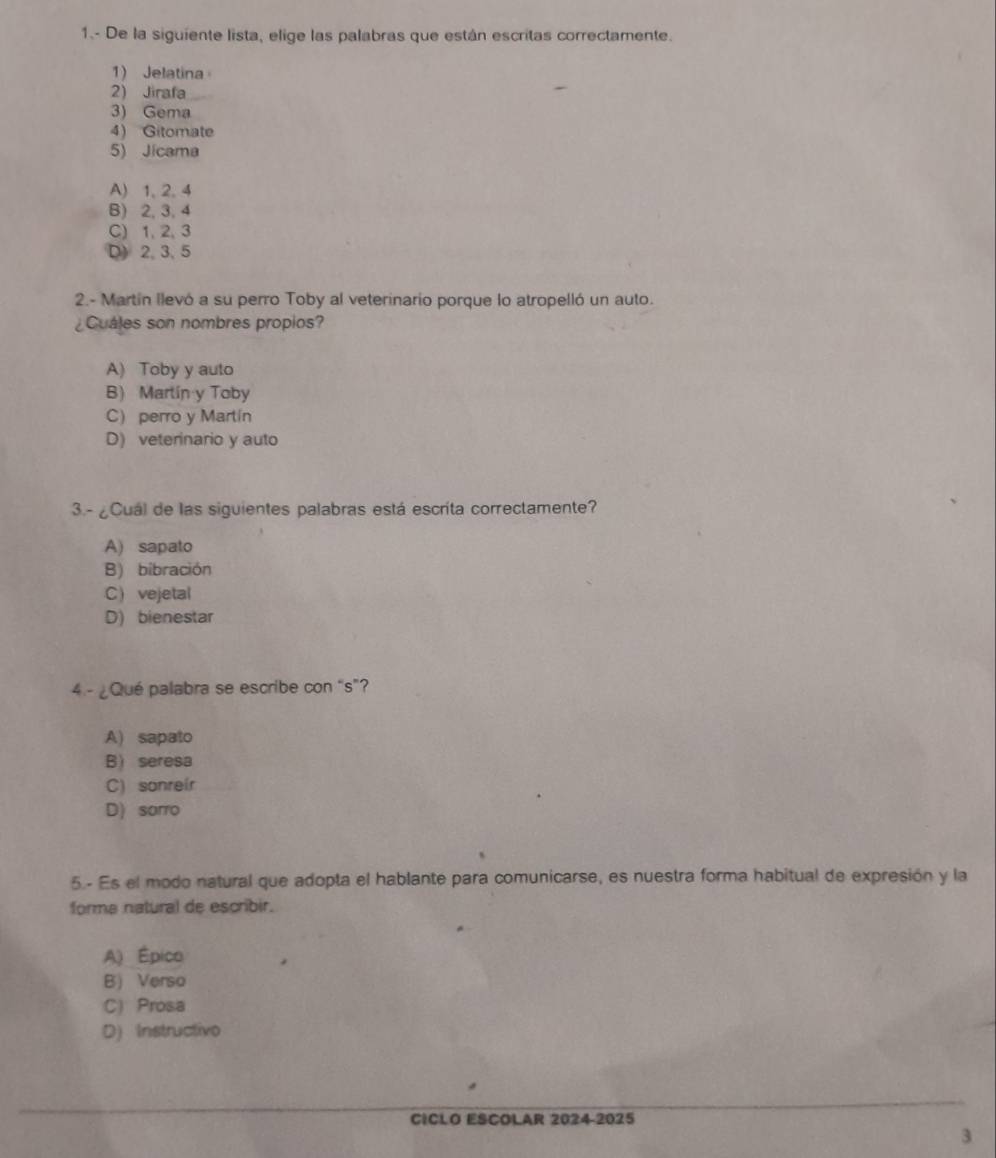 1.- De la siguiente lista, elige las palabras que están escritas correctamente.
1) Jelatina
2) Jirafa
3) Gema
4) Gitomate
5) Jicama
A) 1, 2, 4
B) 2, 3, 4
C) 1, 2, 3
D) 2, 3, 5
2.- Martín llevó a su perro Toby al veterinario porque lo atropelló un auto.
¿Cuáles son nombres propios?
A) Toby y auto
B) Martín y Toby
C) perro y Martín
D) veterinario y auto
3.-¿Cuál de las siguientes palabras está escrita correctamente?
A) sapato
B) bibración
C vejetal
D) bienestar
4 - ¿Qué palabra se escribe con “s”?
A) sapato
B)seresa
C) sonreir
D) sorro
5.- Es el modo natural que adopta el hablante para comunicarse, es nuestra forma habitual de expresión y la
forme natural de escribir.
A) Épico
B) Verso
C) Prosa
D) Instructivo
CICLO ESCOLAR 2024-2025
3