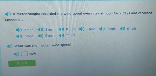 A meteorologist recorded the wind speed every day at noon for 9 days and recorded 
speeds of:
9 mph 8 mph 1 8 mph 8 mph ) 9 mph 1) 6 mph
) 7 mph 6 mph 7 mph
What was the median wind speed?
□ mph
Submit