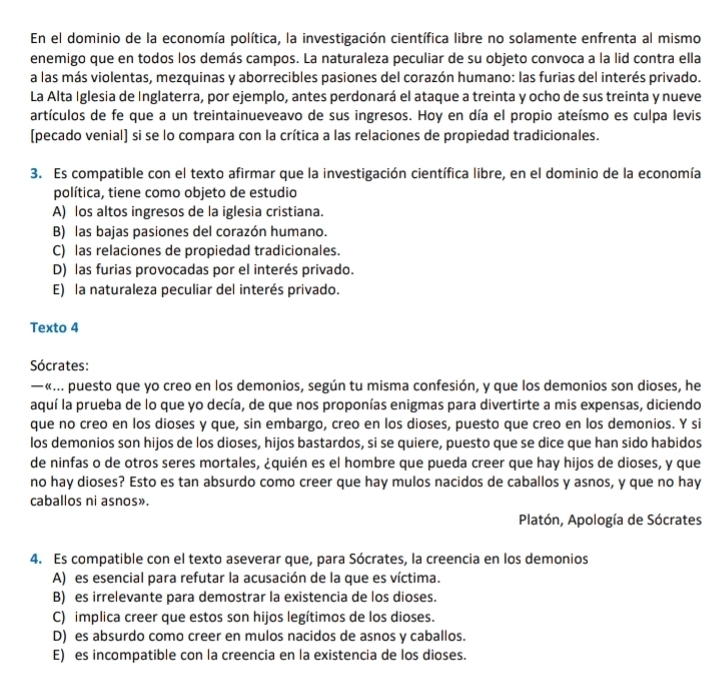 En el dominio de la economía política, la investigación científica libre no solamente enfrenta al mismo
enemigo que en todos los demás campos. La naturaleza peculiar de su objeto convoca a la lid contra ella
a las más violentas, mezquinas y aborrecibles pasiones del corazón humano: las furias del interés privado.
La Alta Iglesia de Inglaterra, por ejemplo, antes perdonará el ataque a treinta y ocho de sus treinta y nueve
artículos de fe que a un treintainueveavo de sus ingresos. Hoy en día el propio ateísmo es culpa levis
(pecado venial) si se lo compara con la crítica a las relaciones de propiedad tradicionales.
3. Es compatible con el texto afirmar que la investigación científica libre, en el dominio de la economía
política, tiene como objeto de estudio
A) los altos ingresos de la iglesia cristiana.
B) las bajas pasiones del corazón humano.
C) las relaciones de propiedad tradicionales.
D) las furias provocadas por el interés privado.
E) la naturaleza peculiar del interés privado.
Texto 4
Sócrates:
— «... puesto que yo creo en los demonios, según tu misma confesión, y que los demonios son dioses, he
aquí la prueba de lo que yo decía, de que nos proponías enigmas para divertirte a mis expensas, diciendo
que no creo en los dioses y que, sin embargo, creo en los dioses, puesto que creo en los demonios. Y si
los demonios son hijos de los dioses, hijos bastardos, si se quiere, puesto que se dice que han sido habidos
de ninfas o de otros seres mortales, ¿quién es el hombre que pueda creer que hay hijos de dioses, y que
no hay dioses? Esto es tan absurdo como creer que hay mulos nacidos de caballos y asnos, y que no hay
caballos ni asnos».
Platón, Apología de Sócrates
4. Es compatible con el texto aseverar que, para Sócrates, la creencia en los demonios
A) es esencial para refutar la acusación de la que es víctima.
B) es irrelevante para demostrar la existencia de los dioses.
C) implica creer que estos son hijos legítimos de los dioses.
D) es absurdo como creer en mulos nacidos de asnos y caballos.
E) es incompatible con la creencia en la existencia de los dioses.