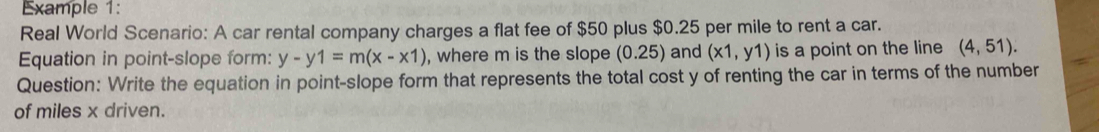 Example 1: 
Real World Scenario: A car rental company charges a flat fee of $50 plus $0.25 per mile to rent a car. 
Equation in point-slope form: y-y1=m(x-x1) , where m is the slope (0.25) and (x1,y1) is a point on the line (4,51). 
Question: Write the equation in point-slope form that represents the total cost y of renting the car in terms of the number 
of miles x driven.