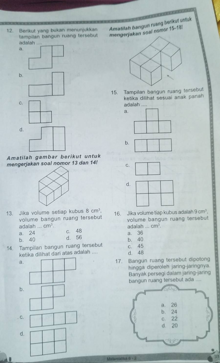 Berikut yang bukan menunjukkan Amatilah bangun ruang berikut untuk
tampilan bangun ruang tersebut
a. mengerjakan soal nomor 15-18!
adalah ....
b.
15. Tampilan bangun ruang tersebut
ketika dilihat sesuai anak panah
C.
adalah ....
a.
d.
b.
Amatilah gambar berikut untuk
mengerjakan soal nomor 13 dan 14!
C.
d.
13. Jika volume setiap kubus 8cm^3, 16. Jika volume tiap kubus adalah 9cm^3, 
volume bangun ruang tersebut volume bangun ruang tersebut
adalah ... cm^3. adalah ... cm^3.
a. 24 c. 48 a. 36
b. 40 d. 56 b. 40
14. Tampilan bangun ruang tersebut c. 45
ketika dilihat dari atas adalah .... d. 48
a.
17. Bangun ruang tersebut dipotong
hingga diperoleh jaring-jaringnya.
Banyak persegi dalam jaring-jaring
bangun ruang tersebut ada ....
b.
C.
d.
Malematika 6 - 2 31