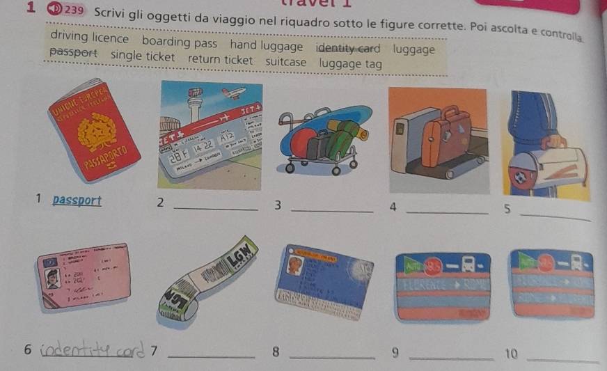 averl 
1 ①239 Scrivi gli oggetti da viaggio nel riquadro sotto le figure corrette. Poi ascolta e controila 
driving licence boarding pass hand luggage identity card luggage 
passport single ticket return ticket suitcase luggage tag 
_ 
1 passport 2 _3 _4 _5 
_6 
_7 
_8 
_9 
10_