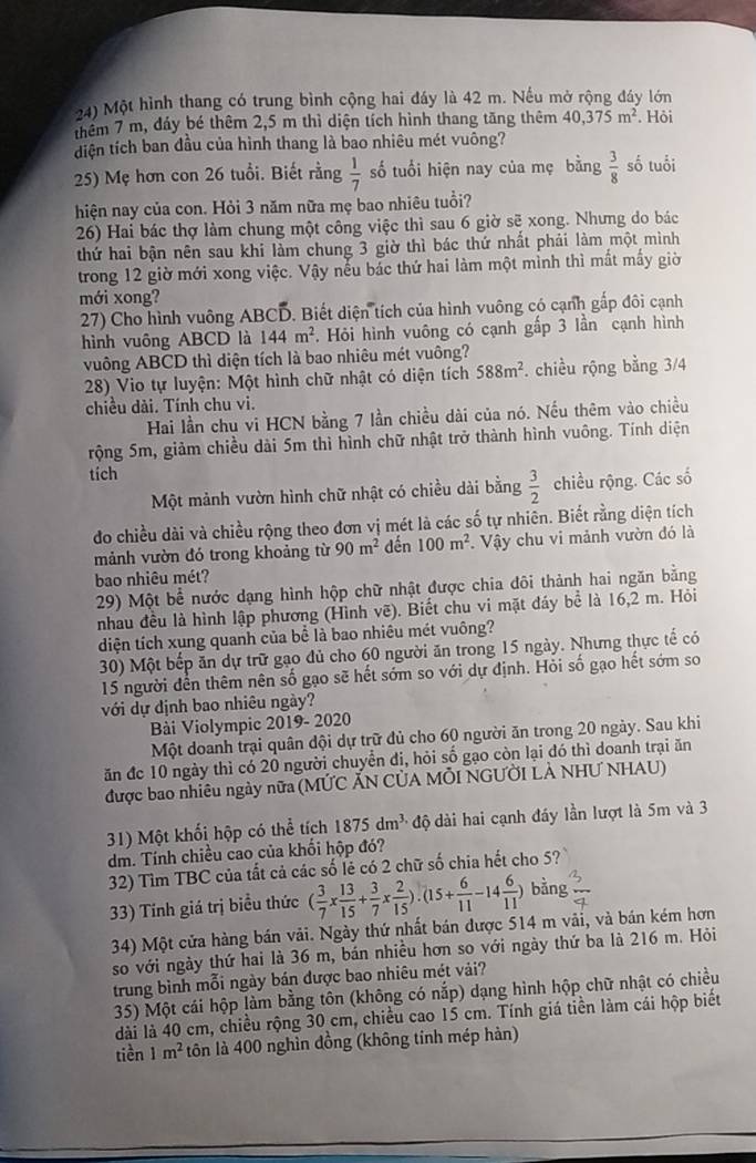 Một hình thang có trung bình cộng hai đáy là 42 m. Nếu mở rộng đáy lớn
thêm 7 m, đảy bé thêm 2,5 m thì diện tích hình thang tăng thêm 40,375m^2. Hỏi
diện tích ban đầu của hình thang là bao nhiêu mét vuông?
25) Mẹ hơn con 26 tuổi. Biết rằng  1/7  số tuổi hiện nay của mẹ bằng  3/8  số tuổi
hiện nay của con. Hỏi 3 năm nữa mẹ bao nhiêu tuổi?
26) Hai bác thợ làm chung một công việc thì sau 6 giờ sẽ xong. Nhưng do bác
thứ hai bận nên sau khi làm chung 3 giờ thì bác thứ nhất phải làm một mình
trong 12 giờ mới xong việc. Vậy nếu bắc thứ hai làm một mình thì mất mấy giờ
mới xong?
27) Cho hình vuông ABCD. Biết diện tích của hình vuông có cạnh gấp đôi cạnh
hình vuông ABCD là 144m^2 Hỏi hình vuông có cạnh gấp 3 lần cạnh hình
vuông ABCD thì diện tích là bao nhiêu mét vuông?
28) Vio tự luyện: Một hình chữ nhật có diện tích 588m^2. chiều rộng bằng 3/4
chiều dài. Tính chu vi.
Hai lần chu vi HCN bằng 7 lần chiều dài của nó. Nếu thêm vào chiều
rộng 5m, giảm chiều dài 5m thì hình chữ nhật trở thành hình vuông. Tính diện
tích
Một mảnh vườn hình chữ nhật có chiều dài bằng  3/2  chiều rộng. Các số
do chiều dài và chiều rộng theo đơn vị mét là các số tự nhiên. Biết rằng diện tích
mảnh vườn đó trong khoảng từ 90m^2 dến 100m^2 Vậy chu vi mảnh vườn đó là
bao nhiêu mét?
29) Một bể nước dạng hình hộp chữ nhật được chia đôi thành hai ngăn bằng
nhau đều là hình lập phương (Hình vẽ). Biết chu vi mặt đáy bể là 16,2 m. Hỏi
diện tích xụng quanh của bể là bao nhiêu mét vuông?
30) Một bếp ăn dự trữ gạo đủ cho 60 người ăn trong 15 ngày. Nhưng thực tế có
15 người dến thêm nên số gạo sẽ hết sớm so với dự định. Hỏi số gạo hết sớm so
với dự định bao nhiêu ngày?
Bài Violympic 2019- 2020
Một doanh trại quân đội dự trữ đủ cho 60 người ăn trong 20 ngày. Sau khi
ăn đc 10 ngày thì có 20 người chuyển đi, hỏi số gạo còn lại đó thì doanh trại ăn
được bao nhiêu ngày nữa (MỨC ẤN CỦA MÔI NGƯỜI LẢ NHƯ NHAU)
31) Một khối hộp có thể tích 1875dm^(3,) độ dài hai cạnh đáy lần lượt là 5m và 3
dm. Tính chiều cao của khối hộp đó?
32) Tìm TBC của tất cả các số lễ có 2 chữ số chia hết cho 5?
33) Tính giá trị biểu thức ( 3/7 x 13/15 + 3/7 x 2/15 ).(15+ 6/11 -14 6/11 ) bằng
34) Một cửa hàng bán vải. Ngày thứ nhất bán được 514 m vãi, và bán kém hơn
so với ngày thứ hai là 36 m, bán nhiều hơn so với ngày thứ ba là 216 m. Hỏi
trung bình mỗi ngày bán được bao nhiêu mét vải?
35) Một cái hộp làm bằng tôn (không có nắp) dạng hình hộp chữ nhật có chiều
lài là 40 cm, chiều rộng 30 cm, chiều cao 15 cm. Tính giá tiền làm cái hộp biết
tiền 1m^2 tôn là 400 nghìn đồng (không tinh mép hản)