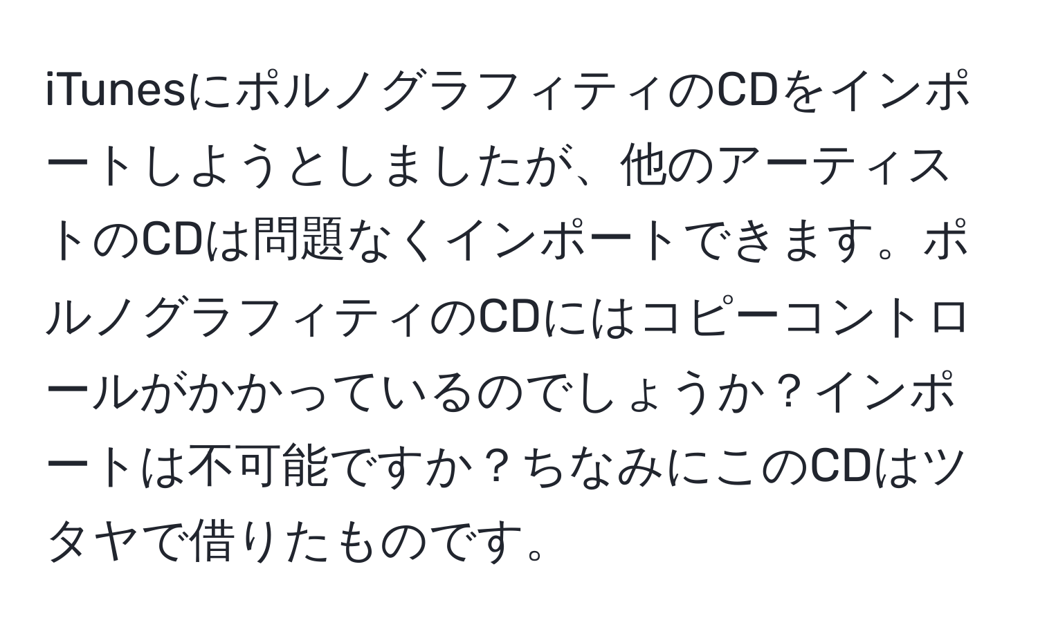 iTunesにポルノグラフィティのCDをインポートしようとしましたが、他のアーティストのCDは問題なくインポートできます。ポルノグラフィティのCDにはコピーコントロールがかかっているのでしょうか？インポートは不可能ですか？ちなみにこのCDはツタヤで借りたものです。