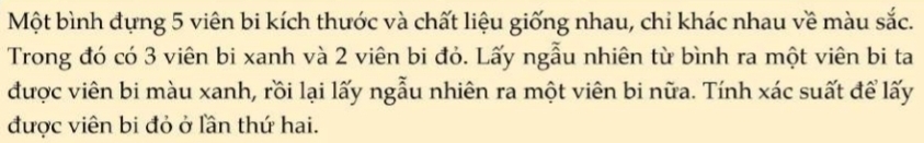 Một bình đựng 5 viên bi kích thước và chất liệu giống nhau, chi khác nhau về màu sắc. 
Trong đó có 3 viên bi xanh và 2 viên bi đỏ. Lấy ngẫu nhiên từ bình ra một viên bi ta 
được viên bi màu xanh, rồi lại lấy ngẫu nhiên ra một viên bi nữa. Tính xác suất để lấy 
được viên bi đỏ ở lần thứ hai.