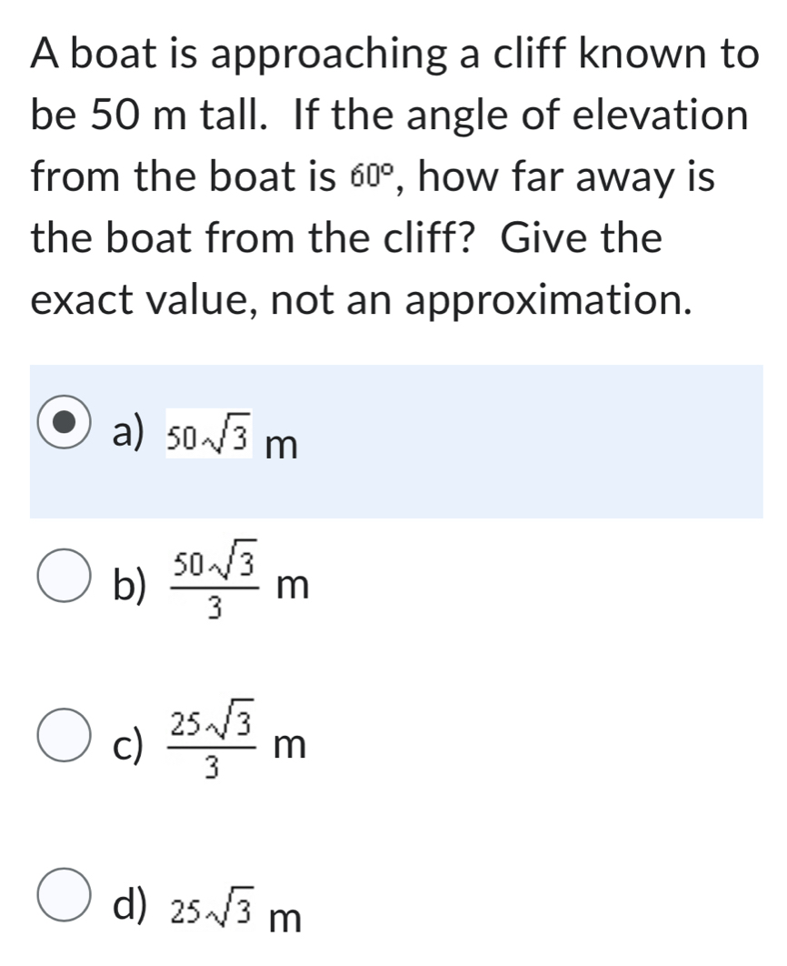 A boat is approaching a cliff known to
be 50 m tall. If the angle of elevation
from the boat is 60° , how far away is
the boat from the cliff? Give the
exact value, not an approximation.
a) 50sqrt(3)m
b)  50sqrt(3)/3 m
c)  25sqrt(3)/3 m
d) 25sqrt(3)m