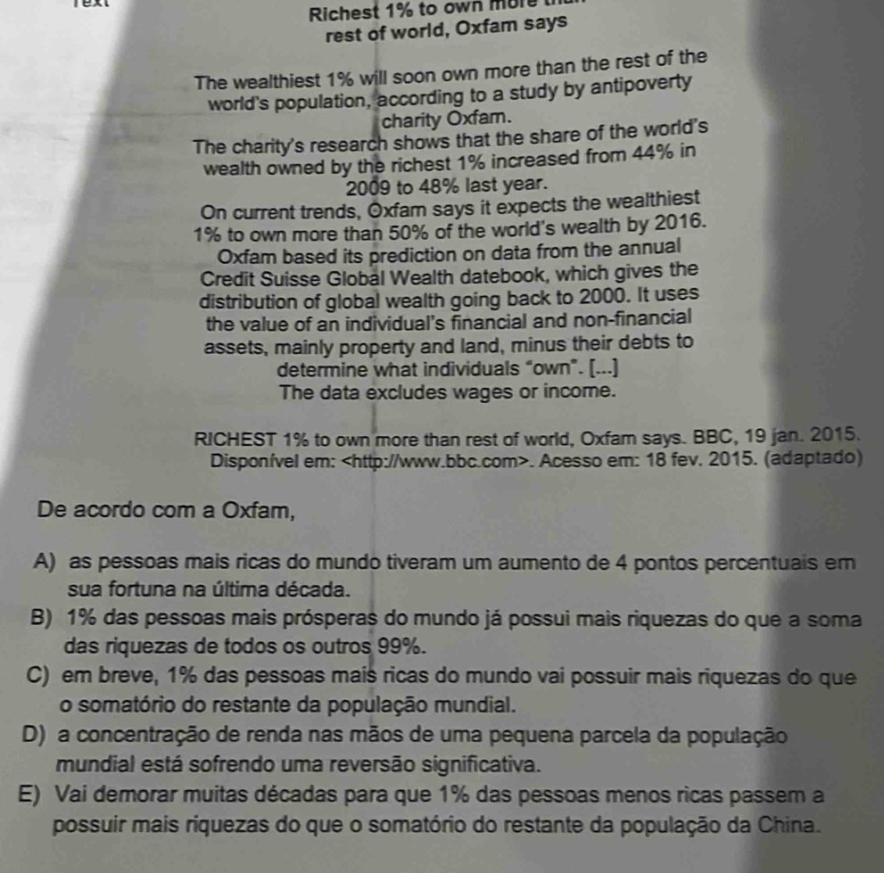 ext
Richest 1% to own more
rest of world, Oxfam says
The wealthiest 1% will soon own more than the rest of the
world's population, according to a study by antipoverty
charity Oxfam.
The charity's research shows that the share of the world's
wealth owned by the richest 1% increased from 44% in
2009 to 48% last year.
On current trends, Oxfam says it expects the wealthiest
1% to own more than 50% of the world's wealth by 2016.
Oxfam based its prediction on data from the annual
Credit Suisse Global Wealth datebook, which gives the
distribution of global wealth going back to 2000. It uses
the value of an individual’s financial and non-financial
assets, mainly property and land, minus their debts to
determine what individuals “own”. [...]
The data excludes wages or income.
RICHEST 1% to own more than rest of world, Oxfam says. BBC, 19 jan. 2015.
Disponível em:. Acesso em: 18 fev. 2015. (adaptado)
De acordo com a Oxfam,
A) as pessoas mais ricas do mundo tiveram um aumento de 4 pontos percentuais em
sua fortuna na última década.
B) 1% das pessoas mais prósperas do mundo já possui mais riquezas do que a soma
das riquezas de todos os outros 99%.
C) em breve, 1% das pessoas mais ricas do mundo vai possuir mais riquezas do que
o somatório do restante da população mundial.
D) a concentração de renda nas mãos de uma pequena parcela da população
mundial está sofrendo uma reversão significativa.
E) Vai demorar muitas décadas para que 1% das pessoas menos ricas passem a
possuir mais riquezas do que o somatório do restante da população da China.