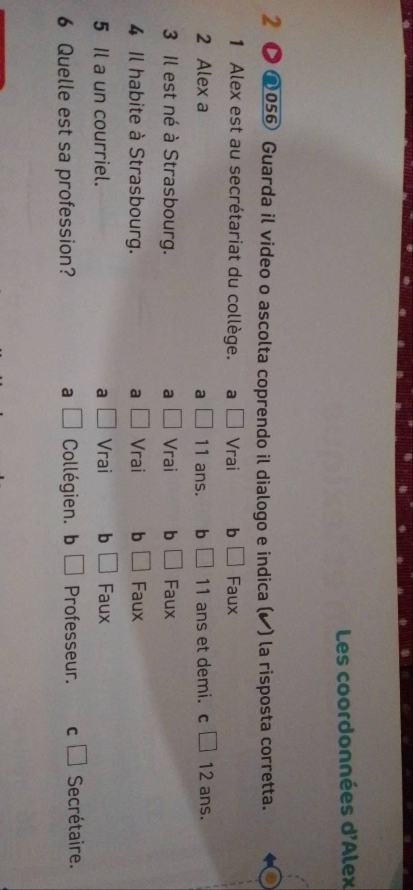 Les coordonnées n! Alex 
2 @056 Guarda il video o ascolta coprendo il dialogo e indica (◤) la risposta corretta.
1 Alex est au secrétariat du collège. a Vrai b Faux
2 Alex a 11 ans. b 11 ans et demi. c □ 12 ans.
a
3 Il est né à Strasbourg. a Vrai b Faux
4 Il habite à Strasbourg. a Vrai b Faux
5 Il a un courriel. a □ Vrai b □ Faux
6 Quelle est sa profession? a □ Collégien. b □ Professeur. cì Secrétaire.