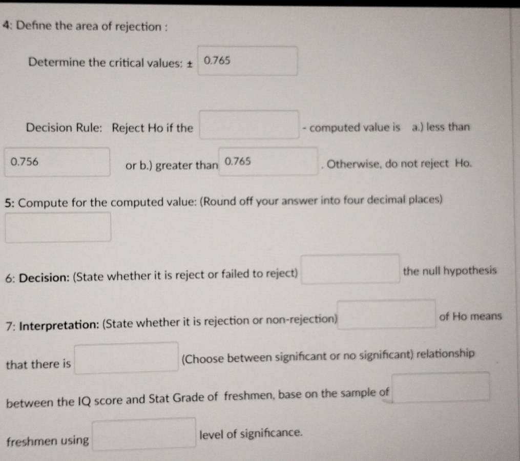 4: Defne the area of rejection : 
Determine the critical values: ± 0.765 □  
Decision Rule: Reject Ho if the □ - computed value is a.) less than
0.756
or b.) greater than 0.765 □ . Otherwise, do not reject Ho. 
5: Compute for the computed value: (Round off your answer into four decimal places)
^□  (□)°
6: Decision: (State whether it is reject or failed to reject) □ the null hypothesis 
7: Interpretation: (State whether it is rejection or non-rejection) □ of Ho means 
that there is □ (Choose between significant or no significant) relationship 
between the IQ score and Stat Grade of freshmen, base on the sample of □
freshmen using □ level of signifcance.